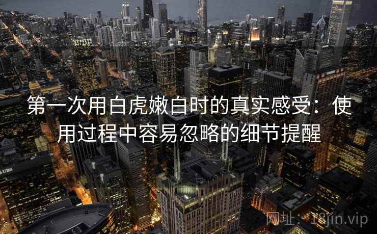 第一次用白虎嫩白时的真实感受：使用过程中容易忽略的细节提醒