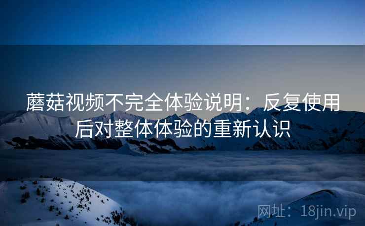 蘑菇视频不完全体验说明：反复使用后对整体体验的重新认识