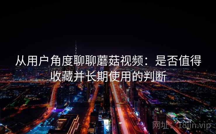 从用户角度聊聊蘑菇视频:是否值得收藏并长期使用的判断 从用户角度聊聊蘑菇视频:是否值得收藏并长期使用的判断