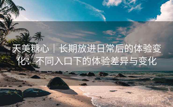 天美糖心|长期放进日常后的体验变化:不同入口下的体验差异与变化 天美糖心|长期放进日常后的体验变化:不同入口下的体验差异与变化