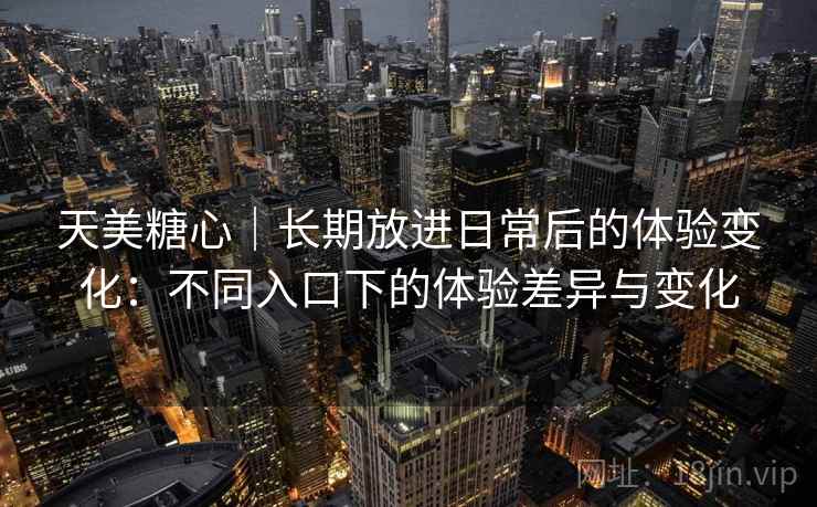 天美糖心|长期放进日常后的体验变化:不同入口下的体验差异与变化 天美糖心|长期放进日常后的体验变化:不同入口下的体验差异与变化