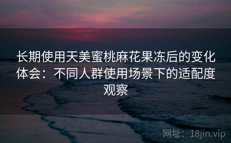 长期使用天美蜜桃麻花果冻后的变化体会:不同人群使用场景下的适配度观察 长期使用天美蜜桃麻花果冻后的变化体会:不同人群使用场景下的适配度观察