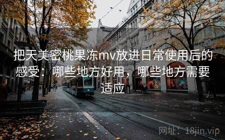把天美密桃果冻mv放进日常使用后的感受：哪些地方好用，哪些地方需要适应