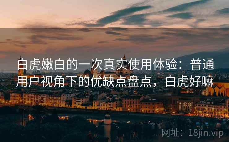 白虎嫩白的一次真实使用体验：普通用户视角下的优缺点盘点，白虎好嘛