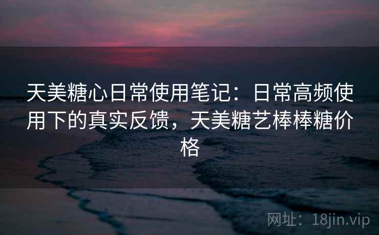 天美糖心日常使用笔记：日常高频使用下的真实反馈，天美糖艺棒棒糖价格