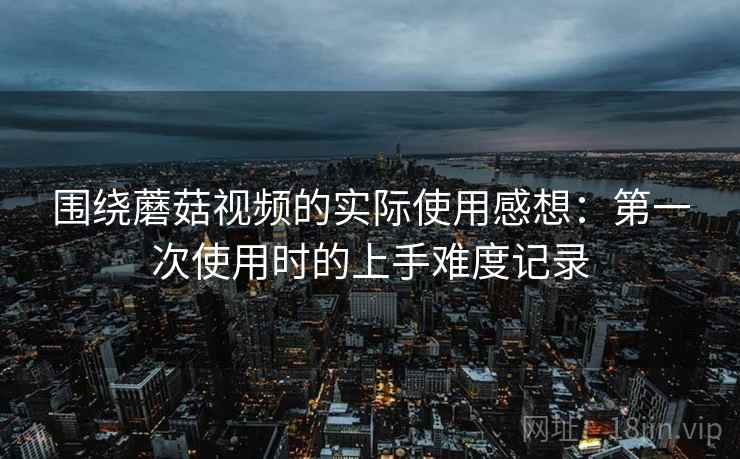 围绕蘑菇视频的实际使用感想:第一次使用时的上手难度记录 围绕蘑菇视频的实际使用感想:第一次使用时的上手难度记录