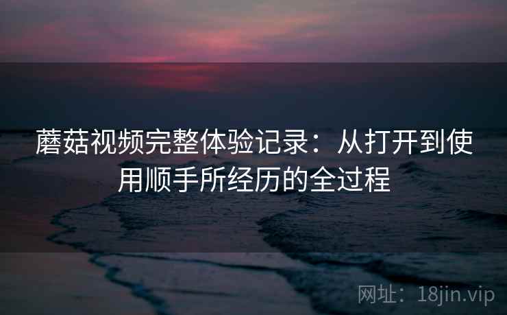 蘑菇视频完整体验记录：从打开到使用顺手所经历的全过程