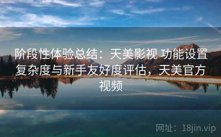 阶段性体验总结：天美影视 功能设置复杂度与新手友好度评估，天美官方视频
