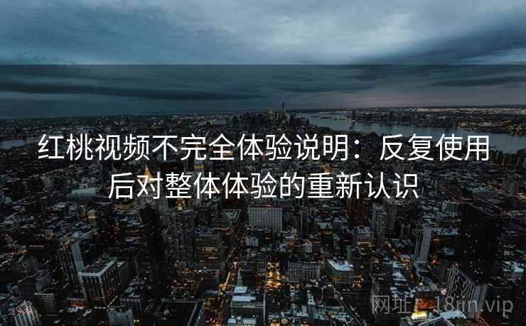 红桃视频不完全体验说明：反复使用后对整体体验的重新认识