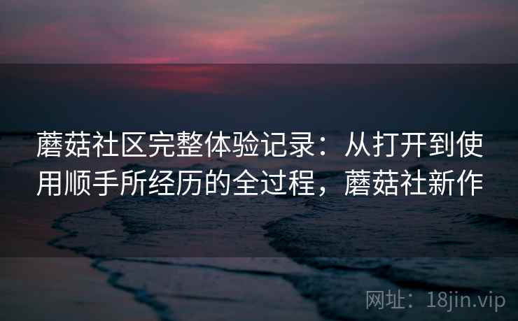 蘑菇社区完整体验记录:从打开到使用顺手所经历的全过程,蘑菇社新作 蘑菇社区完整体验记录:从打开到使用顺手所经历的全过程,蘑菇社新作