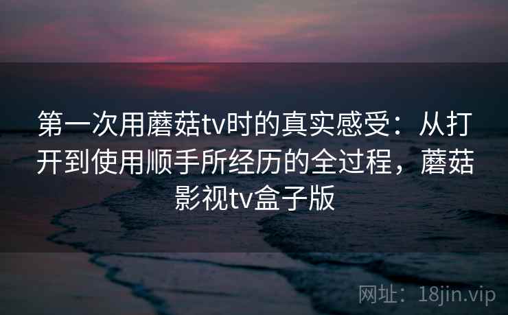 第一次用蘑菇tv时的真实感受:从打开到使用顺手所经历的全过程,蘑菇影视tv盒子版 第一次用蘑菇tv时的真实感受:从打开到使用顺手所经历的全过程,蘑菇影视tv盒子版