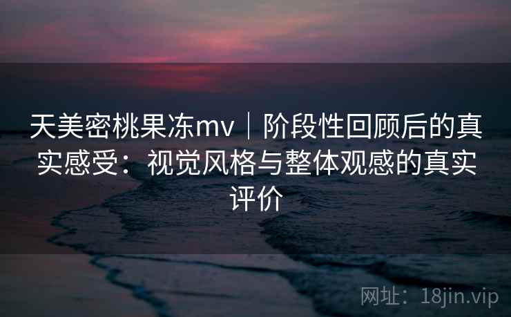 天美密桃果冻mv｜阶段性回顾后的真实感受：视觉风格与整体观感的真实评价