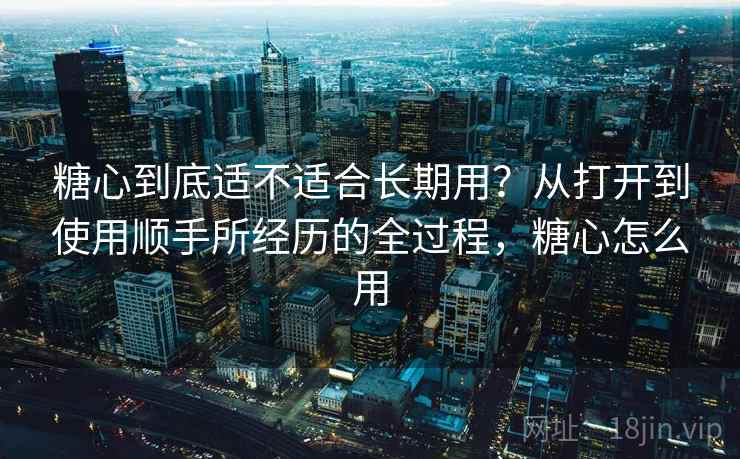 糖心到底适不适合长期用？从打开到使用顺手所经历的全过程，糖心怎么用
