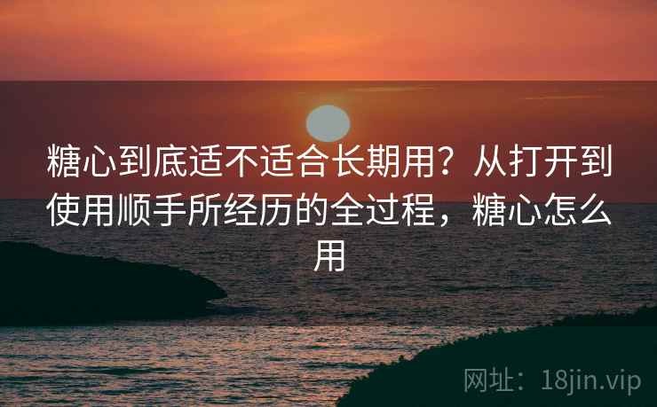 糖心到底适不适合长期用？从打开到使用顺手所经历的全过程，糖心怎么用