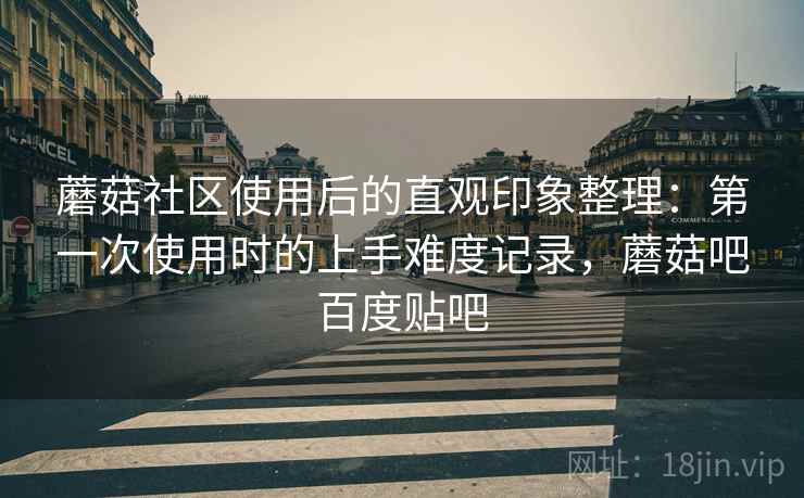 蘑菇社区使用后的直观印象整理：第一次使用时的上手难度记录，蘑菇吧百度贴吧