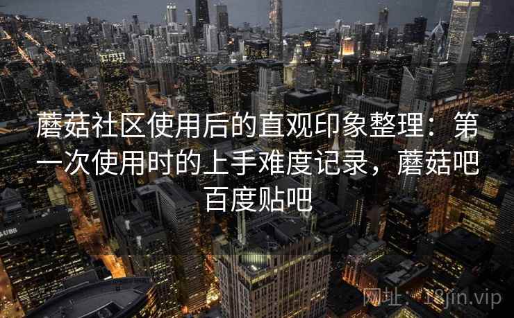 蘑菇社区使用后的直观印象整理：第一次使用时的上手难度记录，蘑菇吧百度贴吧