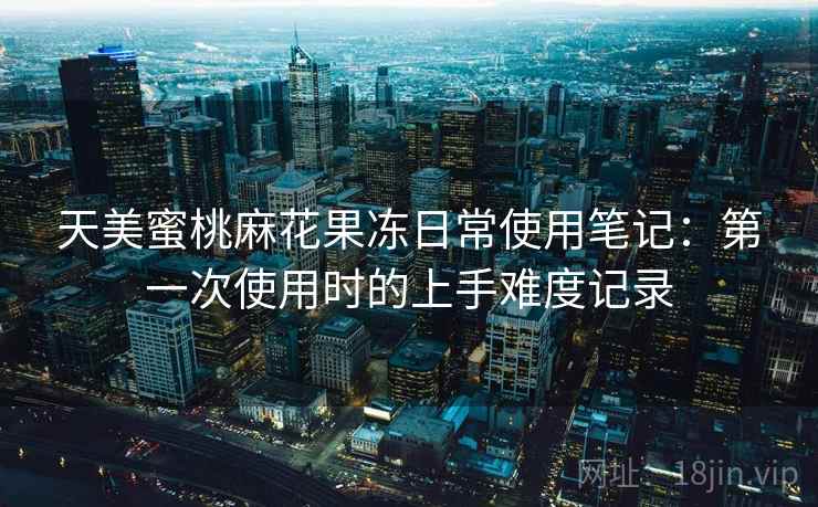 天美蜜桃麻花果冻日常使用笔记：第一次使用时的上手难度记录