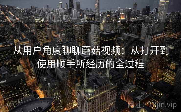 从用户角度聊聊蘑菇视频：从打开到使用顺手所经历的全过程