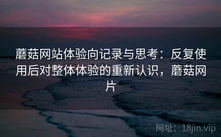 蘑菇网站体验向记录与思考：反复使用后对整体体验的重新认识，蘑菇网片