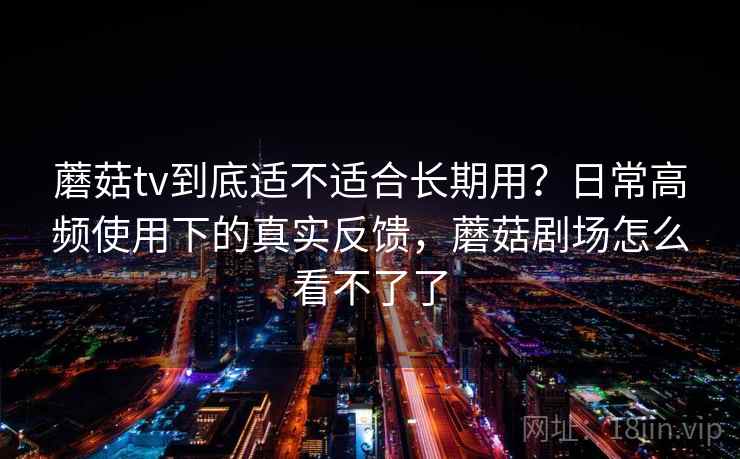 蘑菇tv到底适不适合长期用？日常高频使用下的真实反馈，蘑菇剧场怎么看不了了