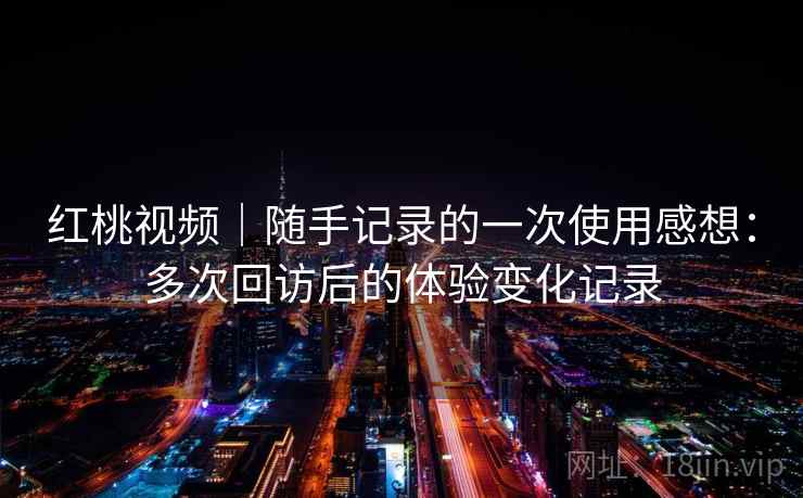 红桃视频｜随手记录的一次使用感想：多次回访后的体验变化记录