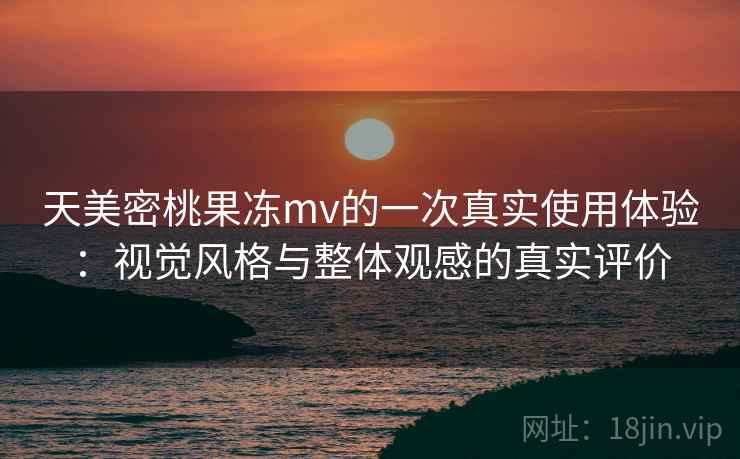 天美密桃果冻mv的一次真实使用体验：视觉风格与整体观感的真实评价
