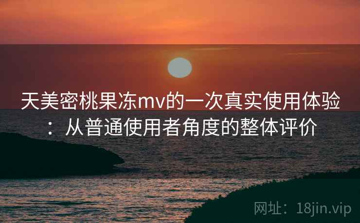 天美密桃果冻mv的一次真实使用体验：从普通使用者角度的整体评价