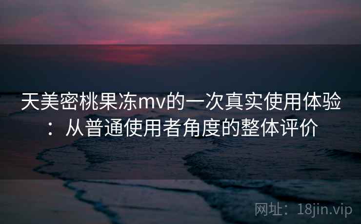天美密桃果冻mv的一次真实使用体验：从普通使用者角度的整体评价