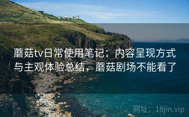 蘑菇tv日常使用笔记：内容呈现方式与主观体验总结，蘑菇剧场不能看了
