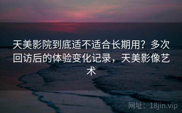 天美影院到底适不适合长期用？多次回访后的体验变化记录，天美影像艺术