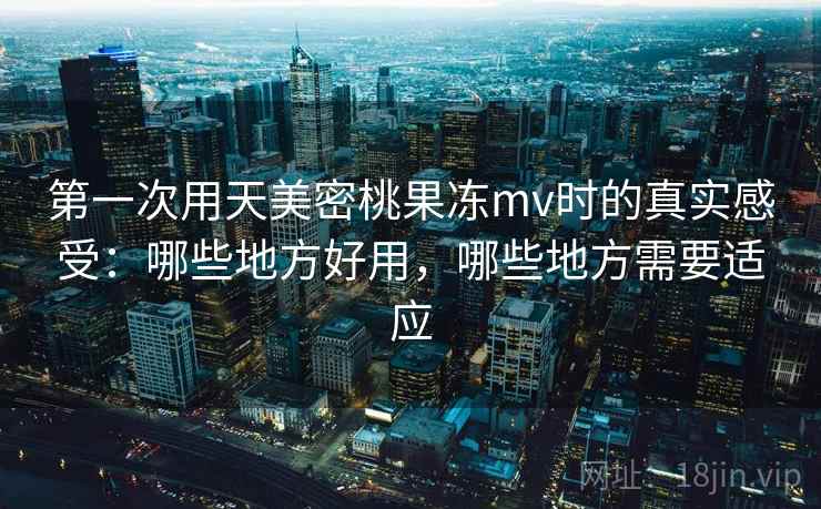 第一次用天美密桃果冻mv时的真实感受：哪些地方好用，哪些地方需要适应
