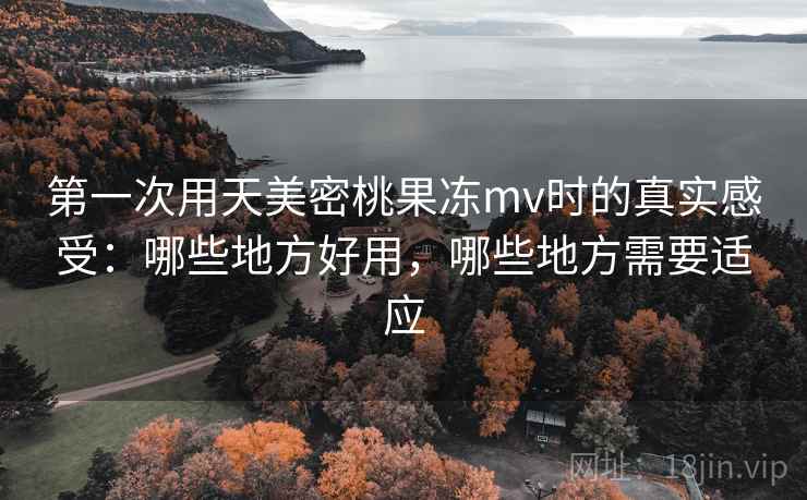 第一次用天美密桃果冻mv时的真实感受：哪些地方好用，哪些地方需要适应