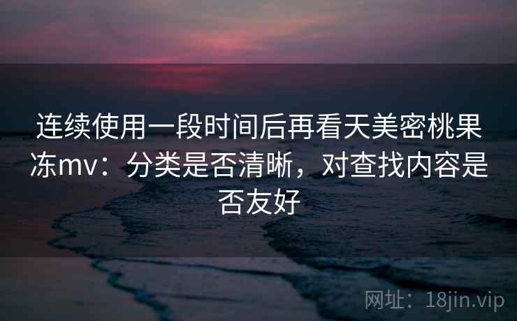 连续使用一段时间后再看天美密桃果冻mv：分类是否清晰，对查找内容是否友好