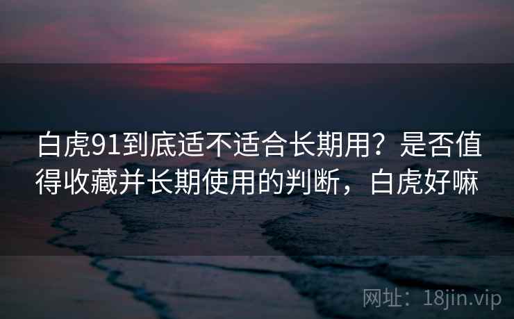 白虎91到底适不适合长期用？是否值得收藏并长期使用的判断，白虎好嘛