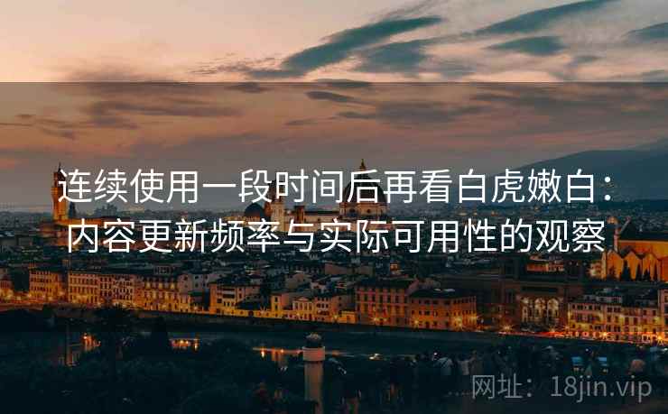 连续使用一段时间后再看白虎嫩白:内容更新频率与实际可用性的观察 连续使用一段时间后再看白虎嫩白:内容更新频率与实际可用性的观察