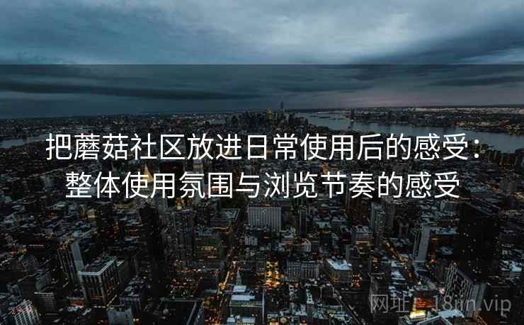 把蘑菇社区放进日常使用后的感受:整体使用氛围与浏览节奏的感受 把蘑菇社区放进日常使用后的感受:整体使用氛围与浏览节奏的感受