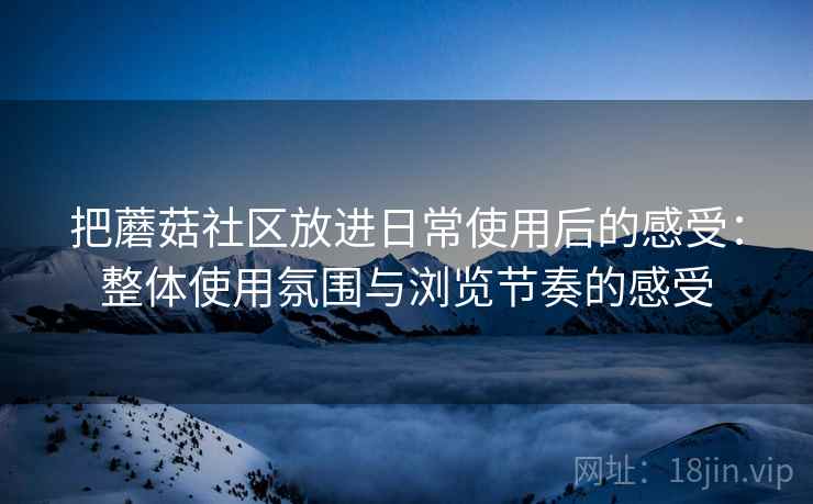 把蘑菇社区放进日常使用后的感受:整体使用氛围与浏览节奏的感受 把蘑菇社区放进日常使用后的感受:整体使用氛围与浏览节奏的感受
