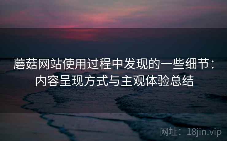蘑菇网站使用过程中发现的一些细节:内容呈现方式与主观体验总结 蘑菇网站使用过程中发现的一些细节:内容呈现方式与主观体验总结