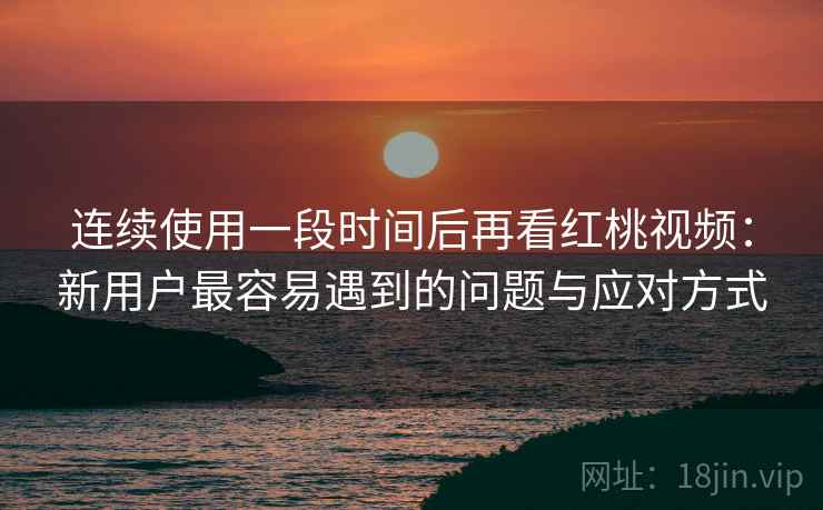 连续使用一段时间后再看红桃视频：新用户最容易遇到的问题与应对方式