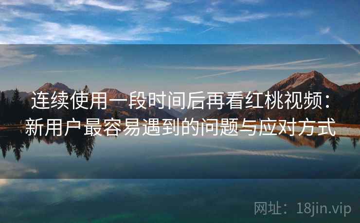 连续使用一段时间后再看红桃视频：新用户最容易遇到的问题与应对方式