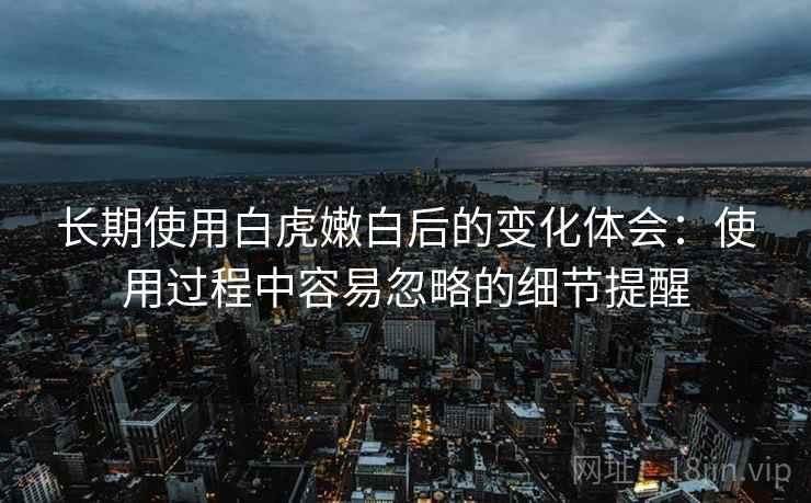 长期使用白虎嫩白后的变化体会:使用过程中容易忽略的细节提醒 长期使用白虎嫩白后的变化体会:使用过程中容易忽略的细节提醒