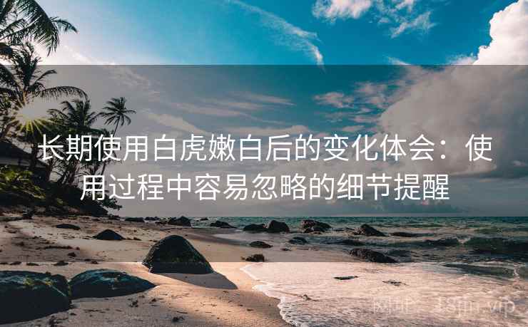 长期使用白虎嫩白后的变化体会:使用过程中容易忽略的细节提醒 长期使用白虎嫩白后的变化体会:使用过程中容易忽略的细节提醒