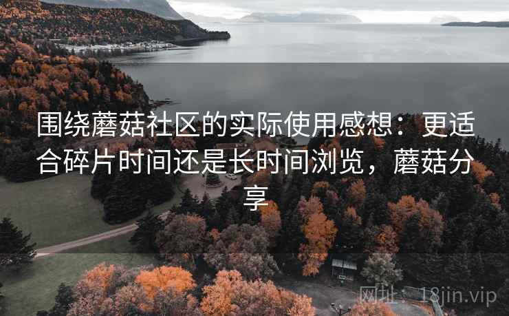 围绕蘑菇社区的实际使用感想:更适合碎片时间还是长时间浏览,蘑菇分享 围绕蘑菇社区的实际使用感想:更适合碎片时间还是长时间浏览,蘑菇分享