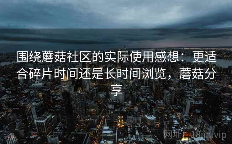 围绕蘑菇社区的实际使用感想:更适合碎片时间还是长时间浏览,蘑菇分享 围绕蘑菇社区的实际使用感想:更适合碎片时间还是长时间浏览,蘑菇分享