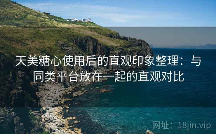 天美糖心使用后的直观印象整理:与同类平台放在一起的直观对比 天美糖心使用后的直观印象整理:与同类平台放在一起的直观对比
