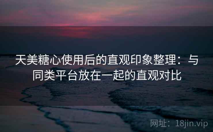 天美糖心使用后的直观印象整理:与同类平台放在一起的直观对比 天美糖心使用后的直观印象整理:与同类平台放在一起的直观对比