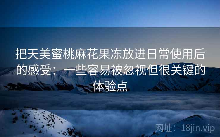 把天美蜜桃麻花果冻放进日常使用后的感受：一些容易被忽视但很关键的体验点