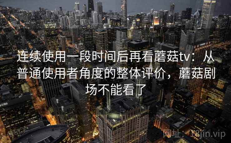 连续使用一段时间后再看蘑菇tv：从普通使用者角度的整体评价，蘑菇剧场不能看了