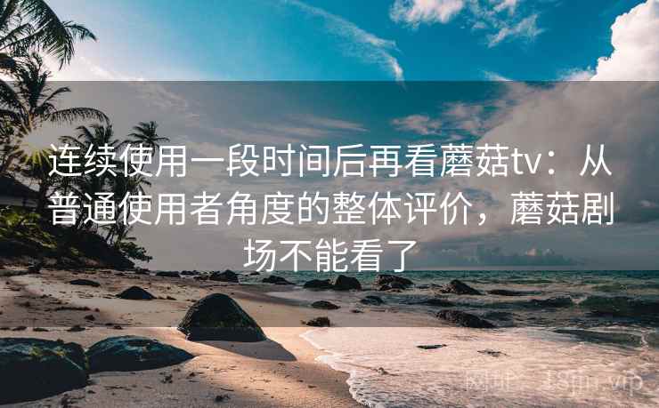 连续使用一段时间后再看蘑菇tv：从普通使用者角度的整体评价，蘑菇剧场不能看了