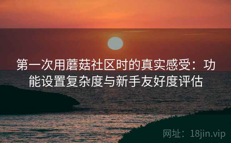 第一次用蘑菇社区时的真实感受:功能设置复杂度与新手友好度评估 第一次用蘑菇社区时的真实感受:功能设置复杂度与新手友好度评估